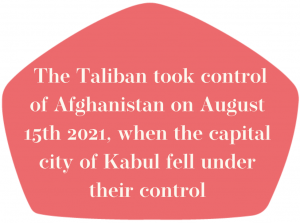 The Taliban took control of Afghanistan on August 15th 2021, when the capital city of Kabul fell under their control